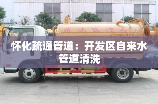 怀化疏通管道：开发区自来水管道清洗