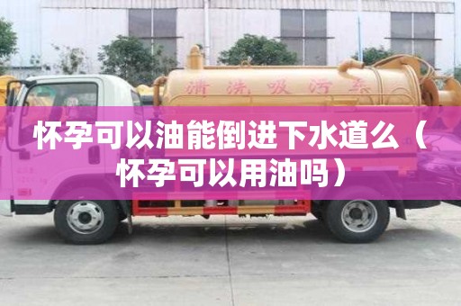 怀孕可以油能倒进下水道么（怀孕可以用油吗）