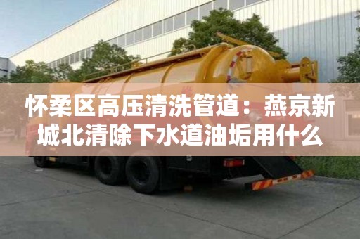 怀柔区高压清洗管道：燕京新城北清除下水道油垢用什么