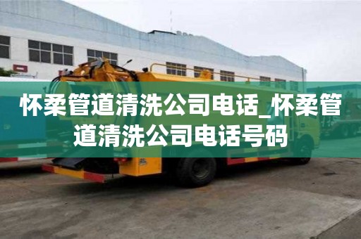 怀柔管道清洗公司电话_怀柔管道清洗公司电话号码