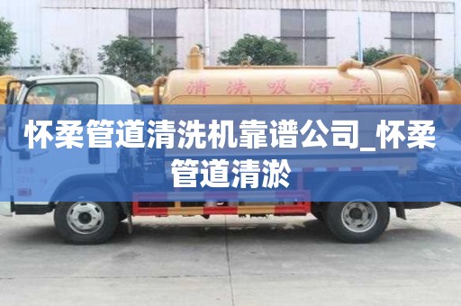 怀柔管道清洗机靠谱公司_怀柔管道清淤