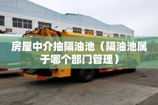 房屋中介抽隔油池（隔油池属于哪个部门管理）