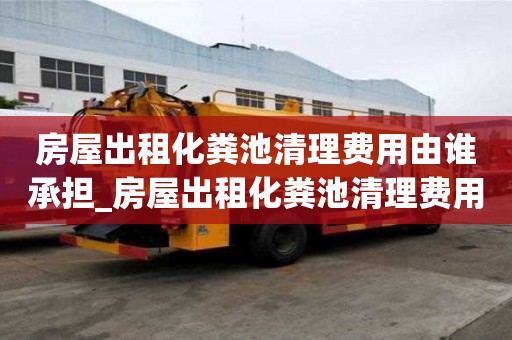 房屋出租化粪池清理费用由谁承担_房屋出租化粪池清理费用由谁承担呢
