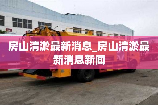 房山清淤最新消息_房山清淤最新消息新闻