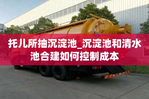 托儿所抽沉淀池_沉淀池和清水池合建如何控制成本