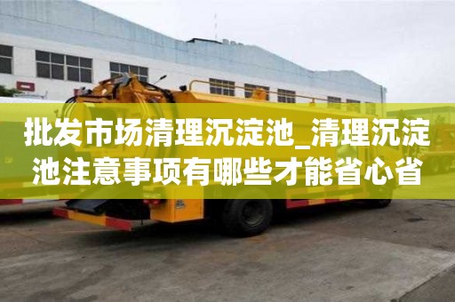 批发市场清理沉淀池_清理沉淀池注意事项有哪些才能省心省力