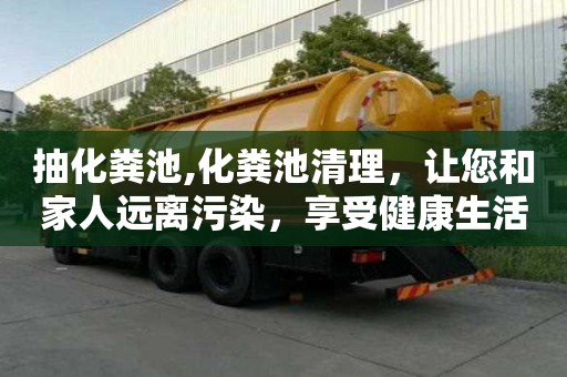 抽化粪池,化粪池清理，让您和家人远离污染，享受健康生活