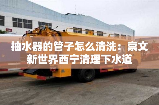 抽水器的管子怎么清洗：崇文新世界西宁清理下水道