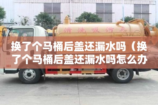 换了个马桶后盖还漏水吗（换了个马桶后盖还漏水吗怎么办）