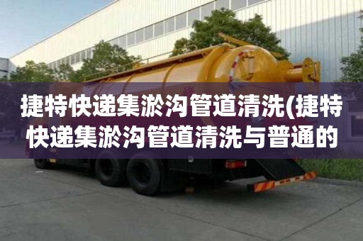 捷特快递集淤沟管道清洗(捷特快递集淤沟管道清洗与普通的区别)