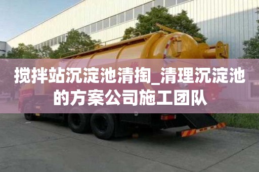 搅拌站沉淀池清掏_清理沉淀池的方案公司施工团队