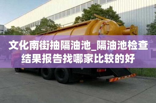 文化南街抽隔油池_隔油池检查结果报告找哪家比较的好