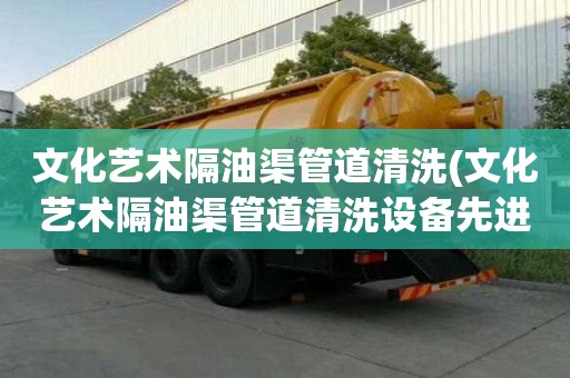 文化艺术隔油渠管道清洗(文化艺术隔油渠管道清洗设备先进)