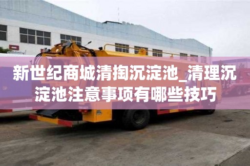 新世纪商城清掏沉淀池_清理沉淀池注意事项有哪些技巧