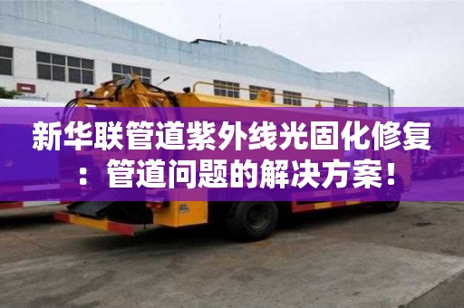 新华联管道紫外线光固化修复：管道问题的解决方案！