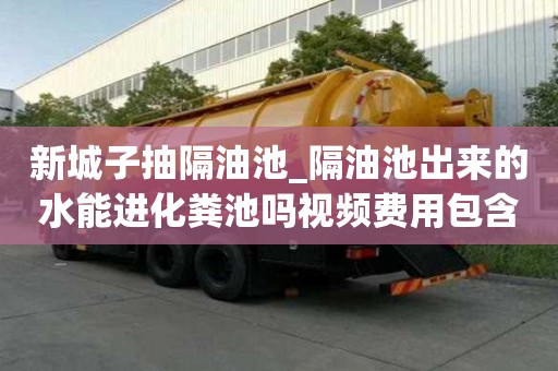 新城子抽隔油池_隔油池出来的水能进化粪池吗视频费用包含哪些