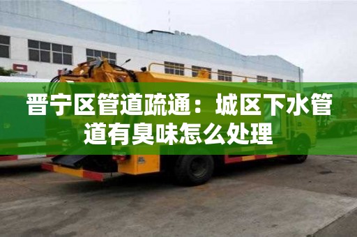 晋宁区管道疏通：城区下水管道有臭味怎么处理