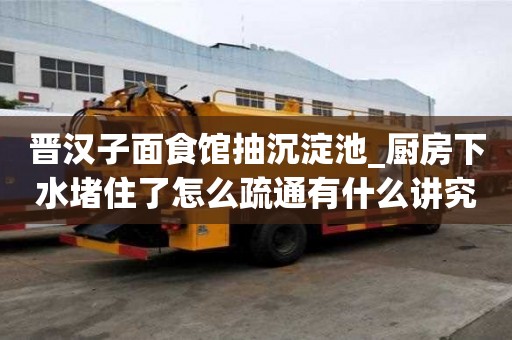 晋汉子面食馆抽沉淀池_厨房下水堵住了怎么疏通有什么讲究吗