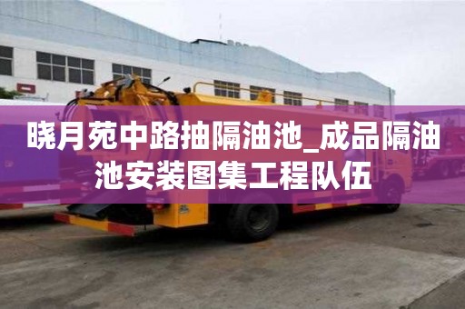 晓月苑中路抽隔油池_成品隔油池安装图集工程队伍