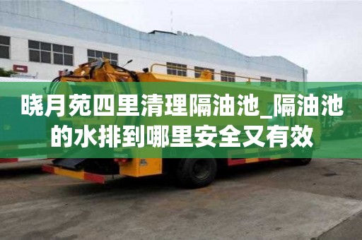 晓月苑四里清理隔油池_隔油池的水排到哪里安全又有效