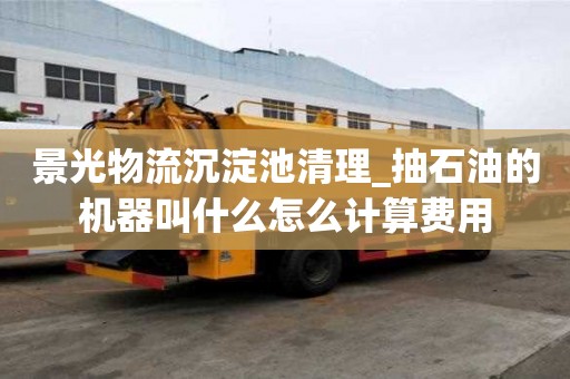 景光物流沉淀池清理_抽石油的机器叫什么怎么计算费用