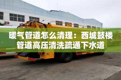 暖气管道怎么清理：西城鼓楼管道高压清洗疏通下水道