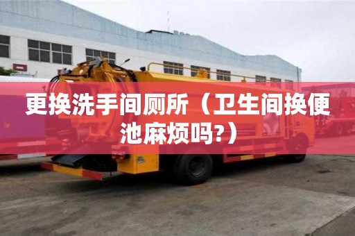 更换洗手间厕所（卫生间换便池麻烦吗?）