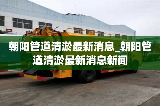 朝阳管道清淤最新消息_朝阳管道清淤最新消息新闻