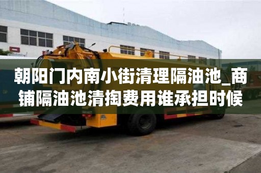 朝阳门内南小街清理隔油池_商铺隔油池清掏费用谁承担时候避免得事情