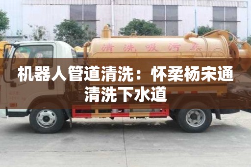 机器人管道清洗：怀柔杨宋通清洗下水道