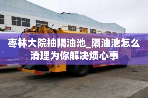枣林大院抽隔油池_隔油池怎么清理为你解决烦心事