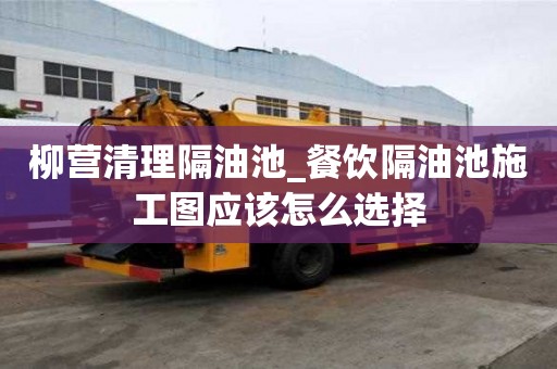 柳营清理隔油池_餐饮隔油池施工图应该怎么选择