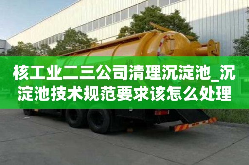 核工业二三公司清理沉淀池_沉淀池技术规范要求该怎么处理