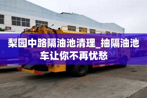梨园中路隔油池清理_抽隔油池车让你不再忧愁