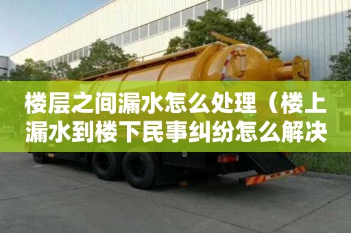 楼层之间漏水怎么处理（楼上漏水到楼下民事纠纷怎么解决）