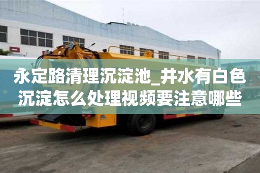 永定路清理沉淀池_井水有白色沉淀怎么处理视频要注意哪些问题