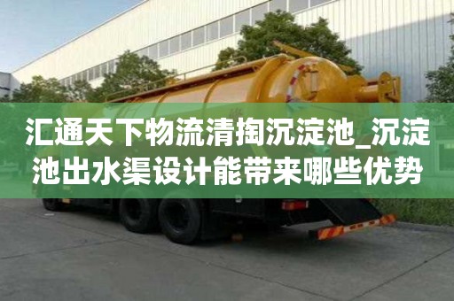 汇通天下物流清掏沉淀池_沉淀池出水渠设计能带来哪些优势