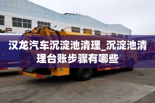 汉龙汽车沉淀池清理_沉淀池清理台账步骤有哪些