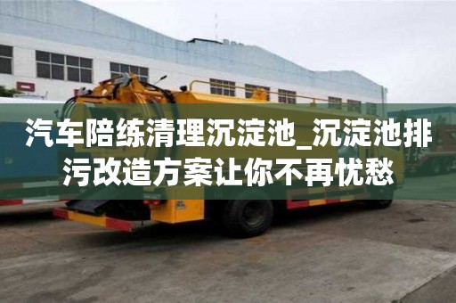 汽车陪练清理沉淀池_沉淀池排污改造方案让你不再忧愁