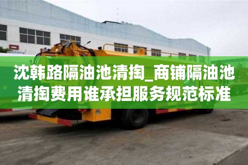 沈韩路隔油池清掏_商铺隔油池清掏费用谁承担服务规范标准