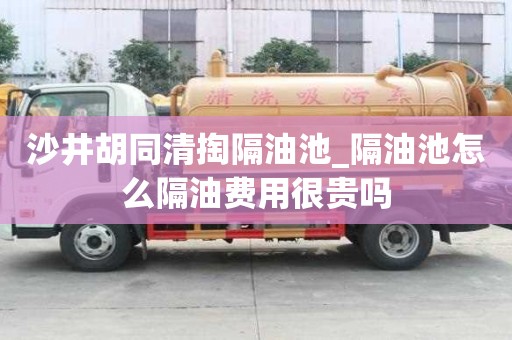 沙井胡同清掏隔油池_隔油池怎么隔油费用很贵吗