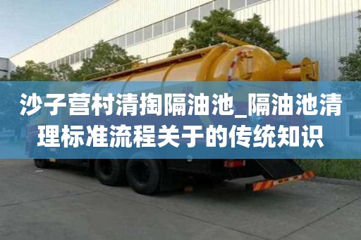沙子营村清掏隔油池_隔油池清理标准流程关于的传统知识