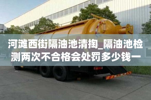 河滩西街隔油池清掏_隔油池检测两次不合格会处罚多少钱一次小窍门要注意