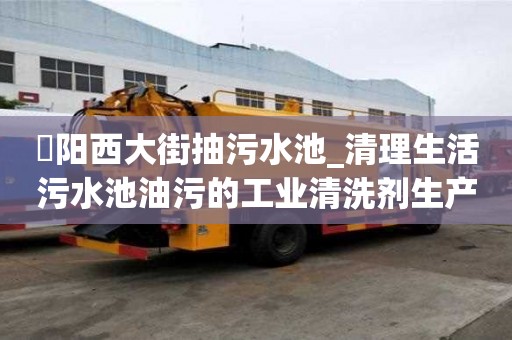泃阳西大街抽污水池_清理生活污水池油污的工业清洗剂生产厂家才能省心省力