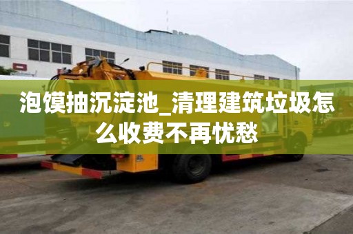 泡馍抽沉淀池_清理建筑垃圾怎么收费不再忧愁