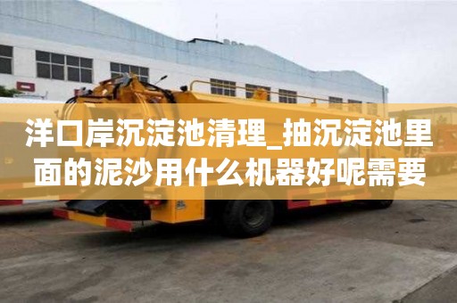 洋口岸沉淀池清理_抽沉淀池里面的泥沙用什么机器好呢需要多久