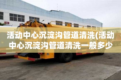 活动中心沉淀沟管道清洗(活动中心沉淀沟管道清洗一般多少钱)