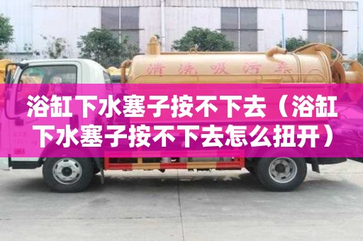 浴缸下水塞子按不下去（浴缸下水塞子按不下去怎么扭开）