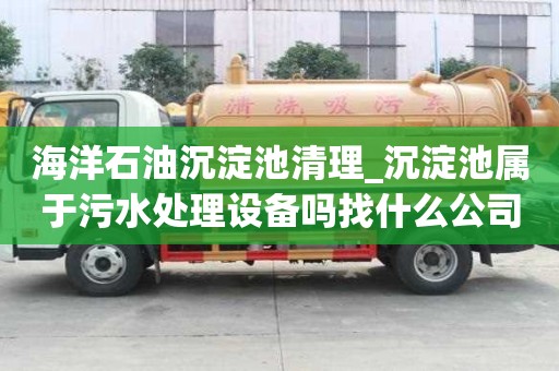 海洋石油沉淀池清理_沉淀池属于污水处理设备吗找什么公司好