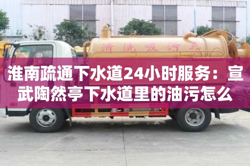 淮南疏通下水道24小时服务：宣武陶然亭下水道里的油污怎么清除